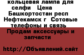 кольцевая лампа для селфи › Цена ­ 550 - Башкортостан респ., Нефтекамск г. Сотовые телефоны и связь » Продам аксессуары и запчасти   